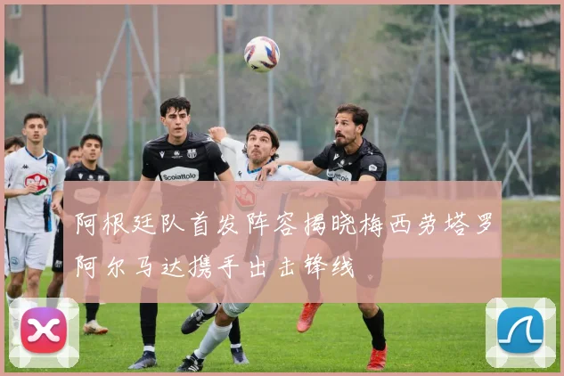阿根廷队首发阵容揭晓梅西劳塔罗阿尔马达携手出击锋线