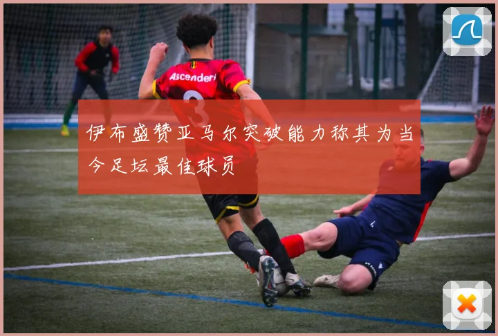 伊布盛赞亚马尔突破能力称其为当今足坛最佳球员