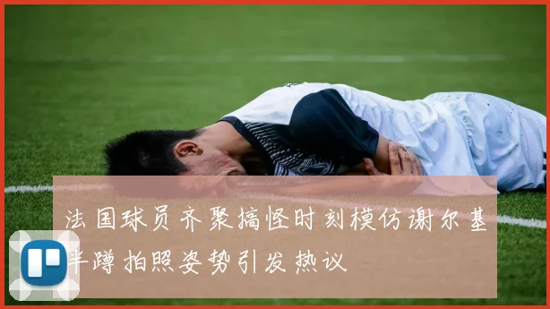 法国球员齐聚搞怪时刻模仿谢尔基半蹲拍照姿势引发热议