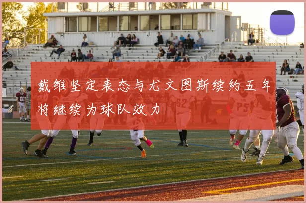 戴维坚定表态与尤文图斯续约五年将继续为球队效力