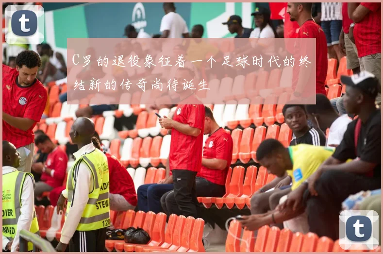 C罗的退役象征着一个足球时代的终结新的传奇尚待诞生