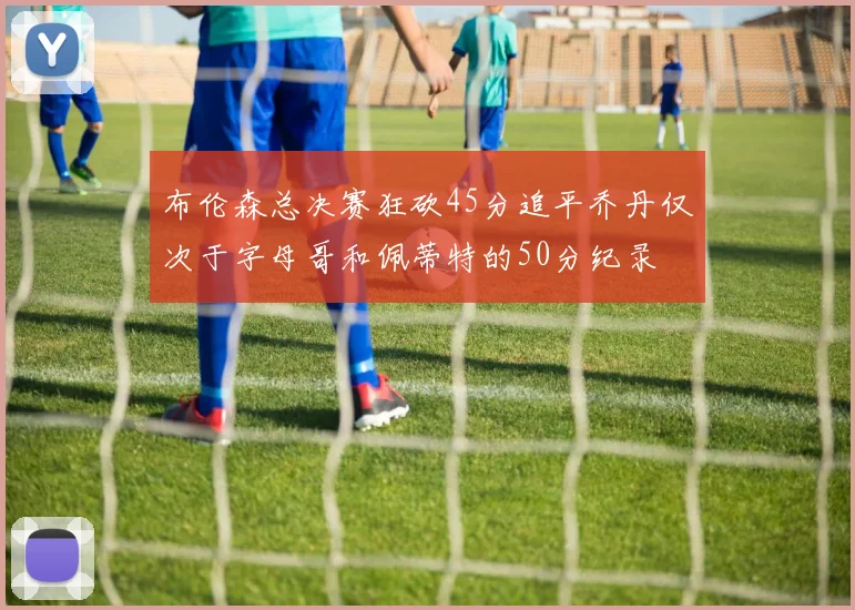布伦森总决赛狂砍45分追平乔丹仅次于字母哥和佩蒂特的50分纪录