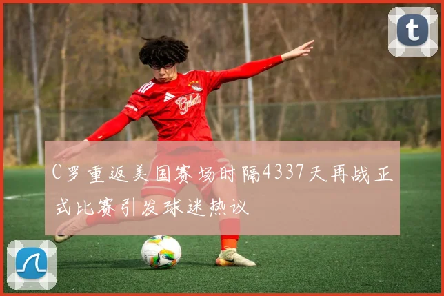 C罗重返美国赛场时隔4337天再战正式比赛引发球迷热议