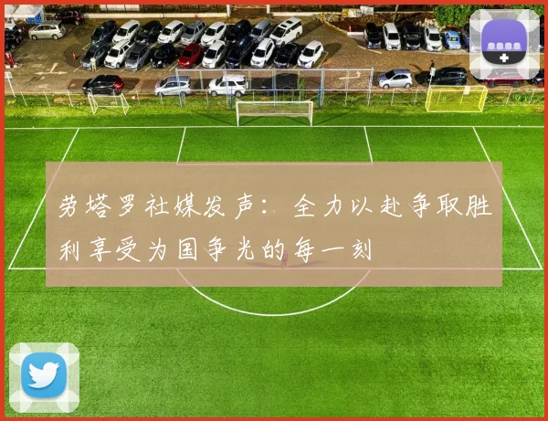 劳塔罗社媒发声：全力以赴争取胜利享受为国争光的每一刻
