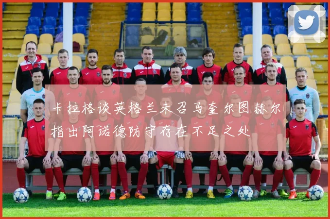 卡拉格谈英格兰未召马奎尔图赫尔指出阿诺德防守存在不足之处
