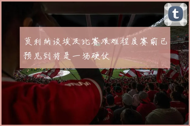 莫利纳谈埃及比赛艰难程度赛前已预见到将是一场硬仗