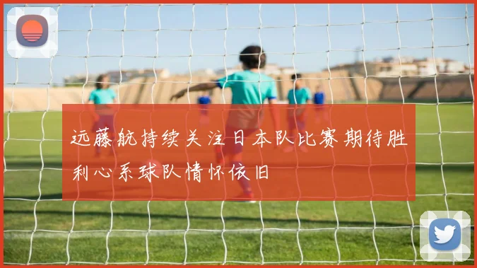 远藤航持续关注日本队比赛期待胜利心系球队情怀依旧