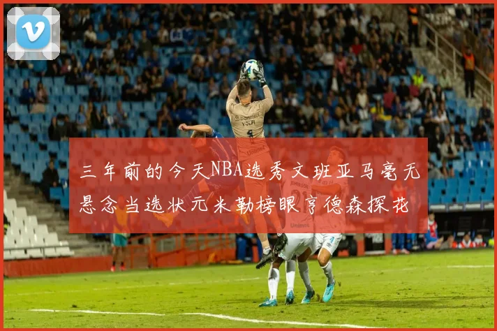 三年前的今天NBA选秀文班亚马毫无悬念当选状元米勒榜眼亨德森探花成就传奇时刻