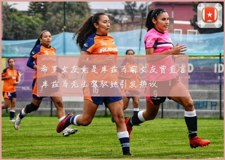 希罗女友竟是库兹马前女友曾直言库兹马无法驾驭她引发热议