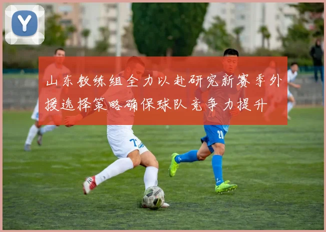 山东教练组全力以赴研究新赛季外援选择策略确保球队竞争力提升
