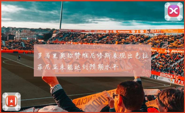罗马里奥称赞维尼修斯表现出色拉菲尼亚未能达到预期水平
