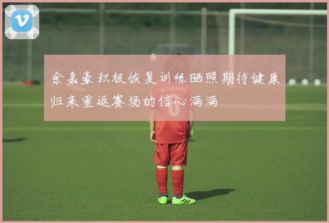 余嘉豪积极恢复训练晒照期待健康归来重返赛场的信心满满
