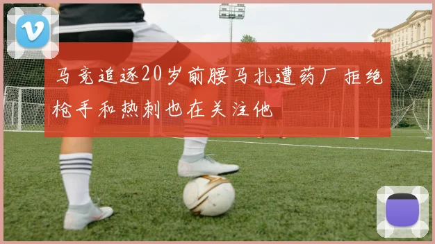 马竞追逐20岁前腰马扎遭药厂拒绝枪手和热刺也在关注他
