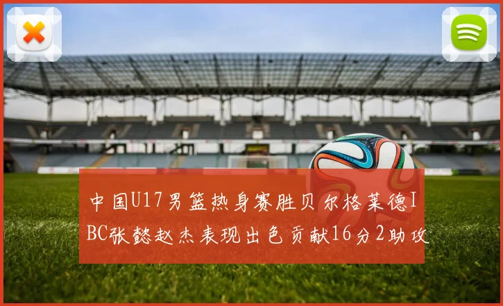 中国U17男篮热身赛胜贝尔格莱德IBC张懿赵杰表现出色贡献16分2助攻2抢断