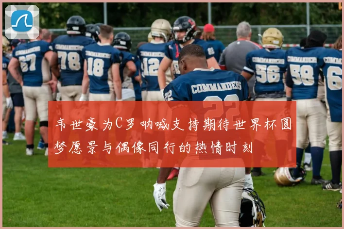 韦世豪为C罗呐喊支持期待世界杯圆梦愿景与偶像同行的热情时刻