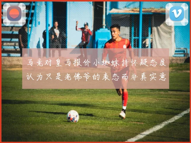 马竞对皇马报价小蜘蛛持怀疑态度认为只是老佛爷的表态而非真实意图