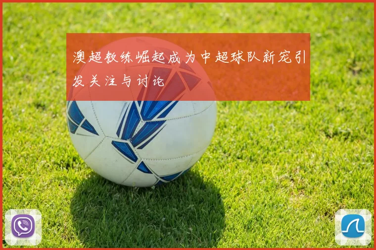 澳超教练崛起成为中超球队新宠引发关注与讨论